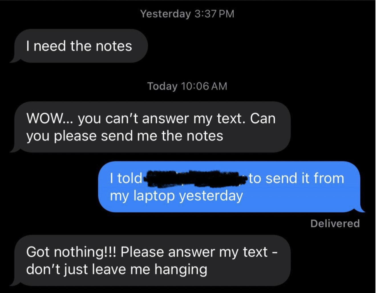 screenshot - I need the notes Yesterday Today Wow... you can't answer my text. Can you please send me the notes I told my laptop yesterday to send it from Got nothing!!! Please answer my text don't just leave me hanging Delivered