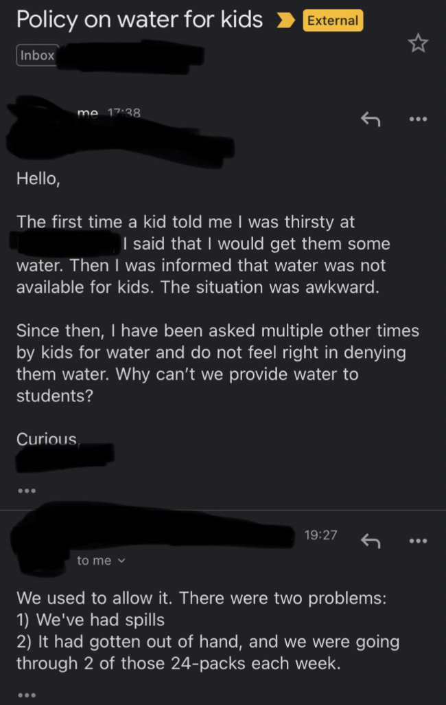 screenshot - Policy on water for kids > External Inbox Hello, The first time a kid told me I was thirsty at I said that I would get them some water. Then I was informed that water was not available for kids. The situation was awkward. Since then, I have b