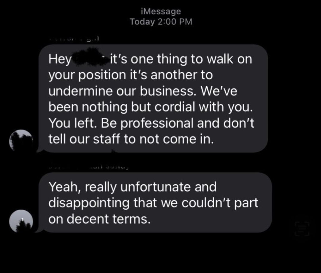screenshot - iMessage Today Hey it's one thing to walk on your position it's another to undermine our business. We've been nothing but cordial with you. You left. Be professional and don't tell our staff to not come in. Yeah, really unfortunate and disapp