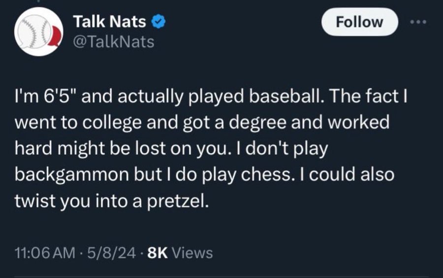 screenshot - Talk Nats I'm 6'5" and actually played baseball. The fact I went to college and got a degree and worked hard might be lost on you. I don't play backgammon but I do play chess. I could also twist you into a pretzel. 58 Views .
