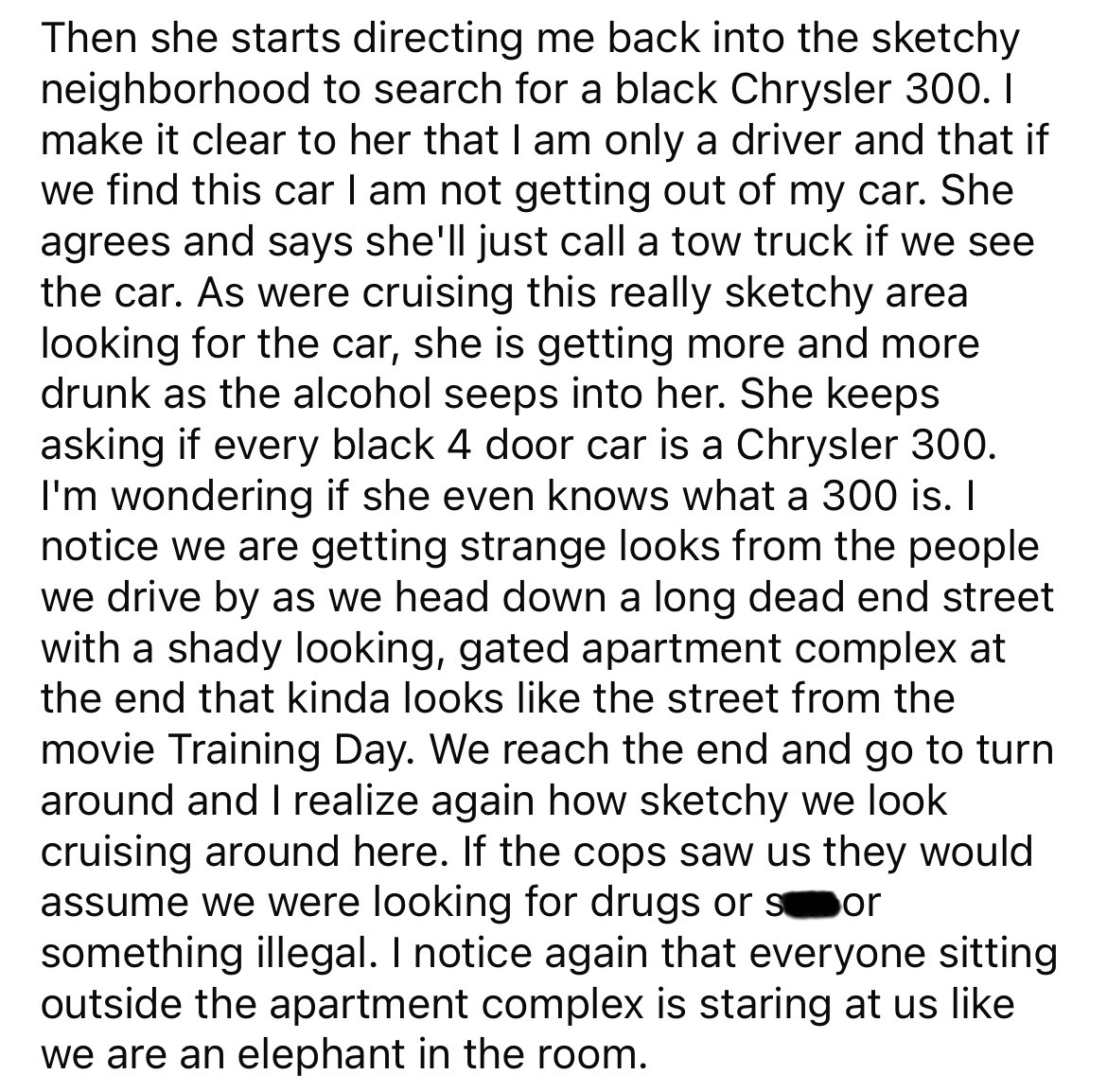 document - Then she starts directing me back into the sketchy neighborhood to search for a black Chrysler 300. I make it clear to her that I am only a driver and that if we find this car I am not getting out of my car. She agrees and says she'll just call