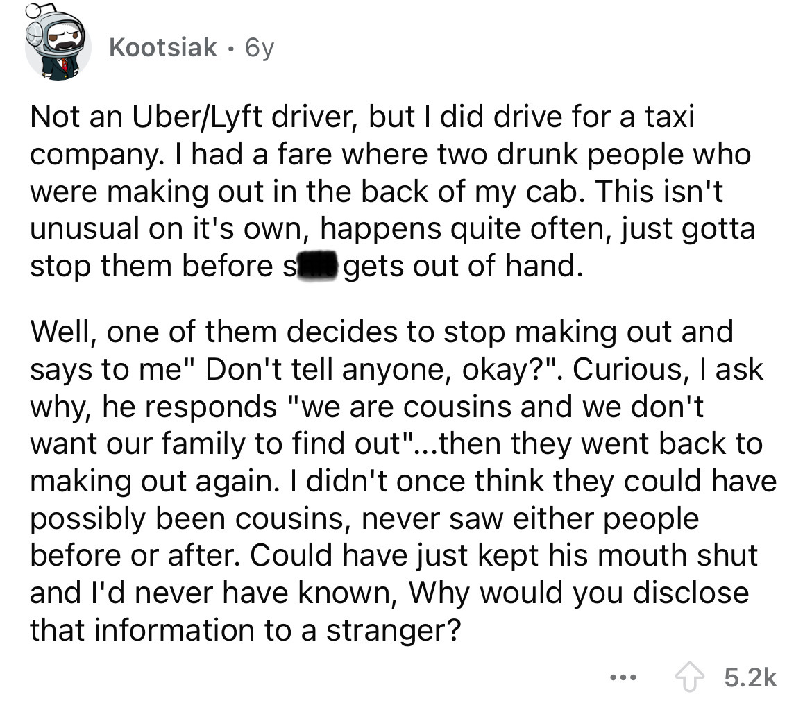 screenshot - Kootsiak 6y . Not an UberLyft driver, but I did drive for a taxi company. I had a fare where two drunk people who were making out in the back of my cab. This isn't unusual on it's own, happens quite often, just gotta stop them before s gets o