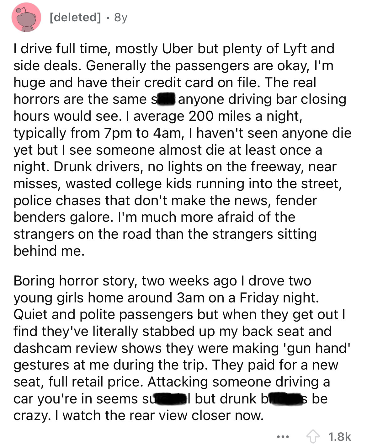 document - deleted . 8y I drive full time, mostly Uber but plenty of Lyft and side deals. Generally the passengers are okay, I'm huge and have their credit card on file. The real horrors are the same s anyone driving bar closing hours would see. I average