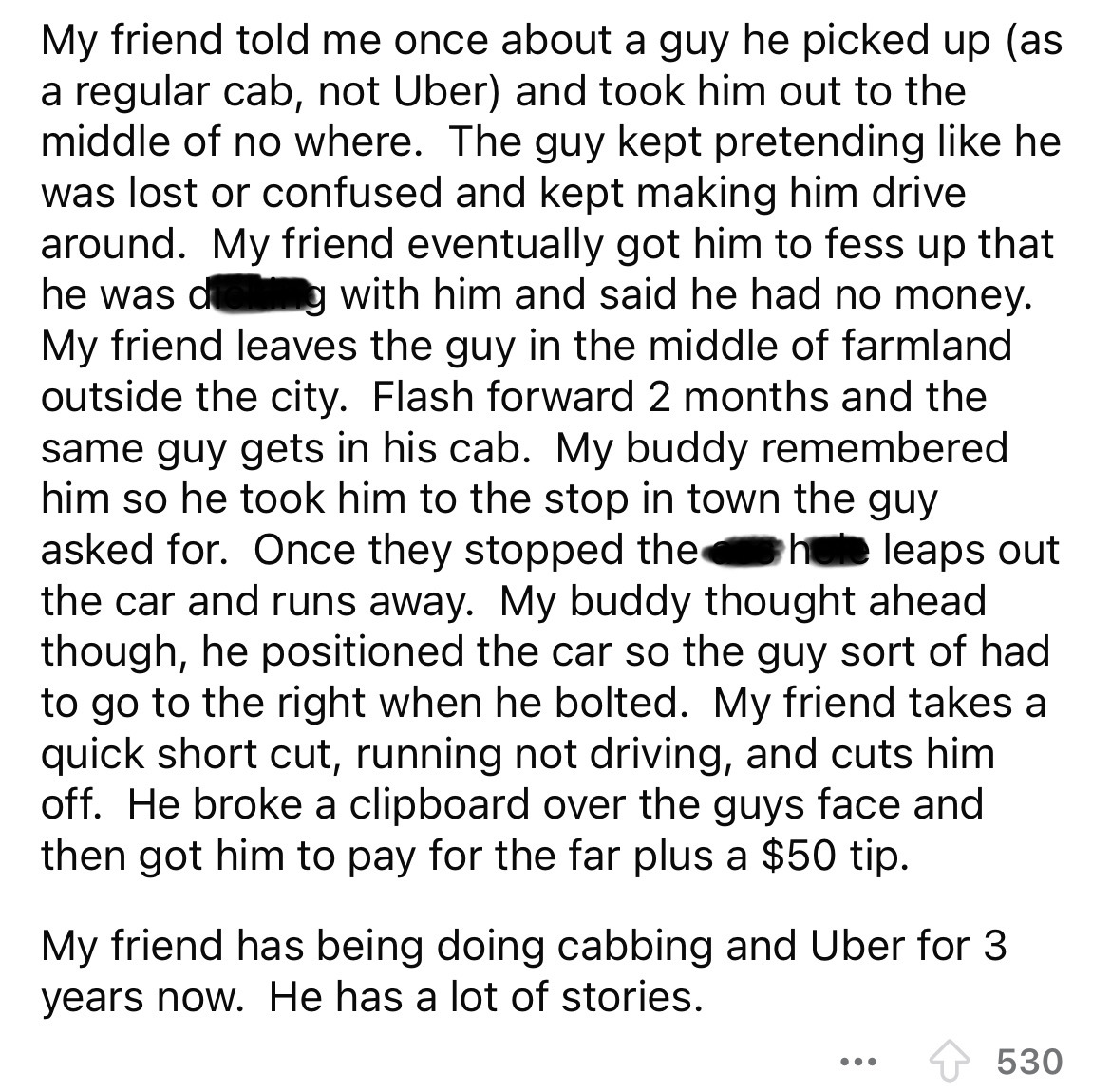 document - My friend told me once about a guy he picked up as a regular cab, not Uber and took him out to the middle of no where. The guy kept pretending he was lost or confused and kept making him drive around. My friend eventually got him to fess up tha