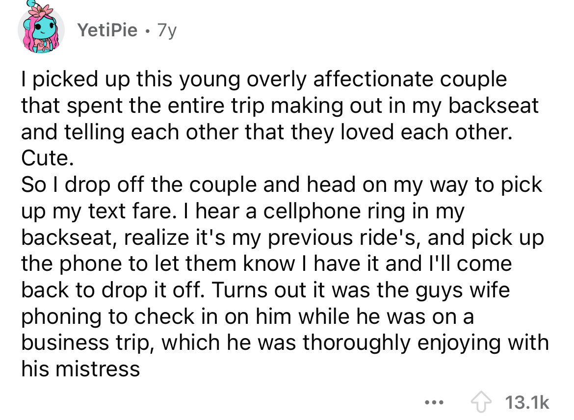 number - YetiPie 7y I picked up this young overly affectionate couple that spent the entire trip making out in my backseat and telling each other that they loved each other. Cute. So I drop off the couple and head on my way to pick up my text fare. I hear