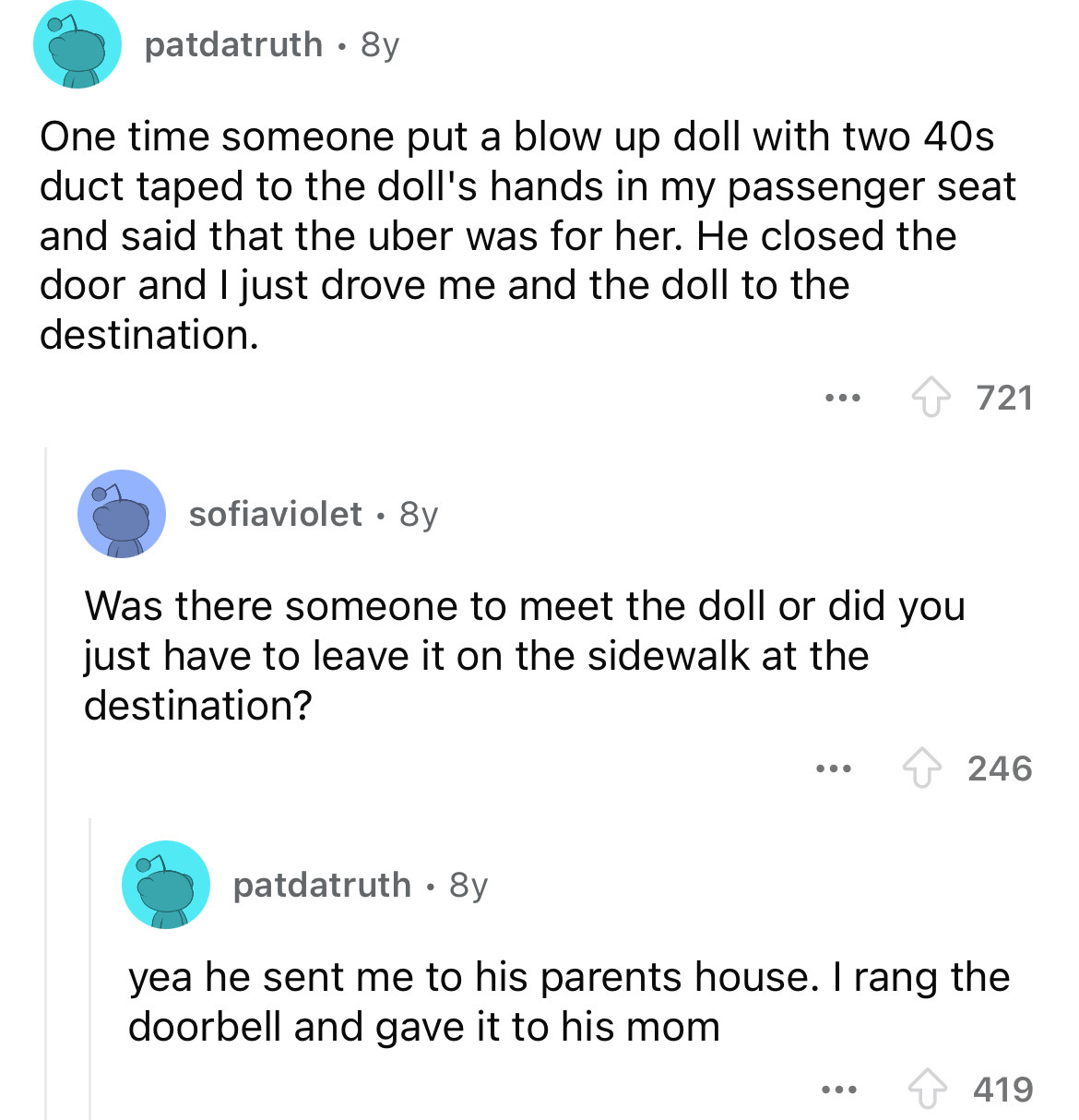 screenshot - patdatruth 8y One time someone put a blow up doll with two 40s duct taped to the doll's hands in my passenger seat and said that the uber was for her. He closed the door and I just drove me and the doll to the destination. sofiaviolet 8y ... 