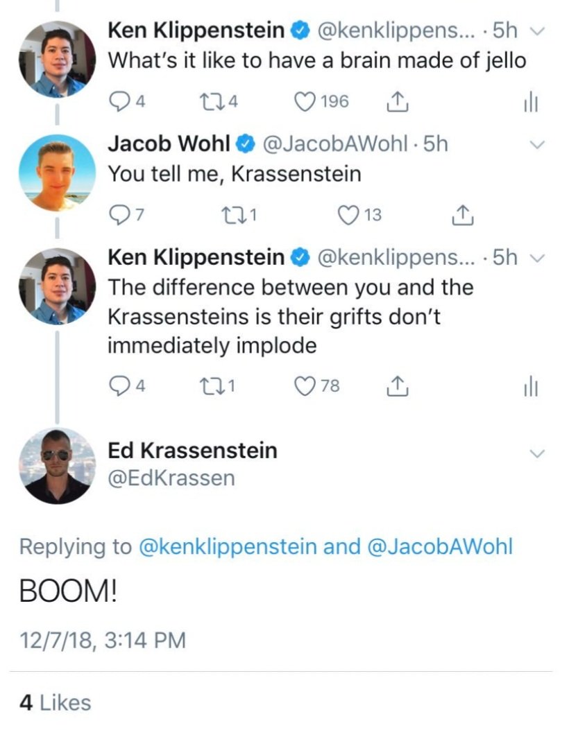 funny tweets june 2024 - screenshot - Ken Klippenstein ....5h What's it to have a brain made of jello 4 274 196 Jacob Wohl . 5h You tell me, Krassenstein 271 Ken Klippenstein 13 .... 5hv The difference between you and the Krassensteins is their grifts don