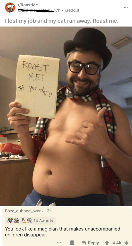barechested - rRoastMe 17h.redd.it I lost my job and my cat ran away. Roast me. Roast Me! you dare 189 Bozo dubbed over. 16h 14 Awards You look a magician that makes unaccompanied children disappear.