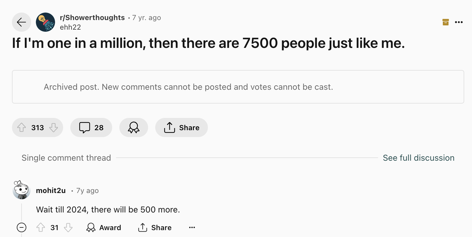 screenshot - rShowerthoughts 7 yr. ago ehh22 If I'm one in a million, then there are 7500 people just me. Archived post. New cannot be posted and votes cannot be cast. 313 28 Single comment thread mohit2u 7y ago Wait till 2024, there will be 500 more. 31 