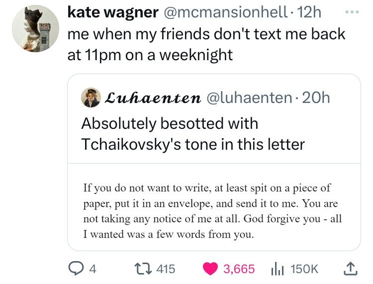 screenshot - kate wagner . 12h me when my friends don't text me back at 11pm on a weeknight Luhaenten 20h Absolutely besotted with Tchaikovsky's tone in this letter If you do not want to write, at least spit on a piece of paper, put it in an envelope, and