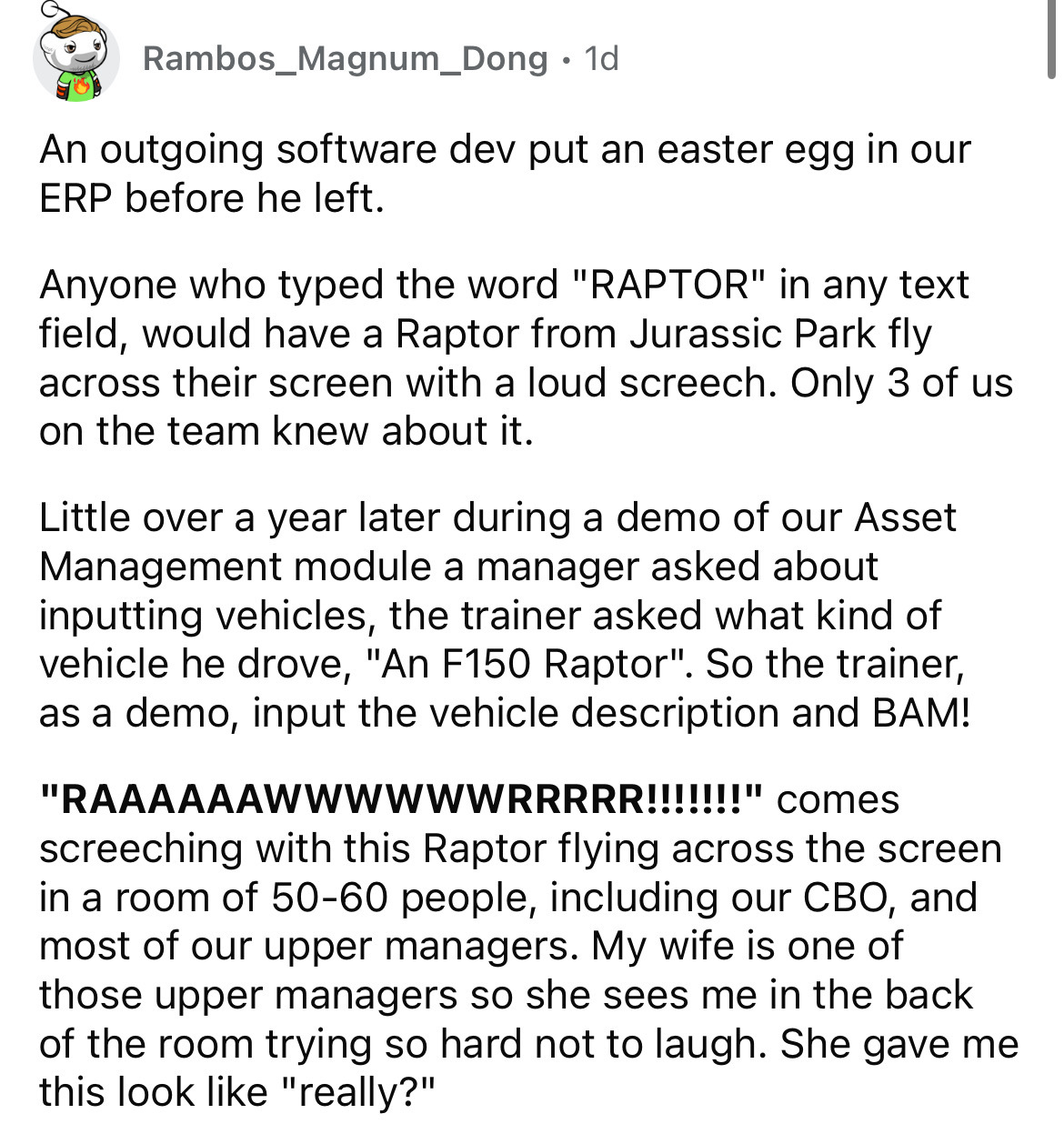 document - Rambos_Magnum_Dong 1d . An outgoing software dev put an easter egg in our Erp before he left. Anyone who typed the word "Raptor" in any text field, would have a Raptor from Jurassic Park fly across their screen with a loud screech. Only 3 of us