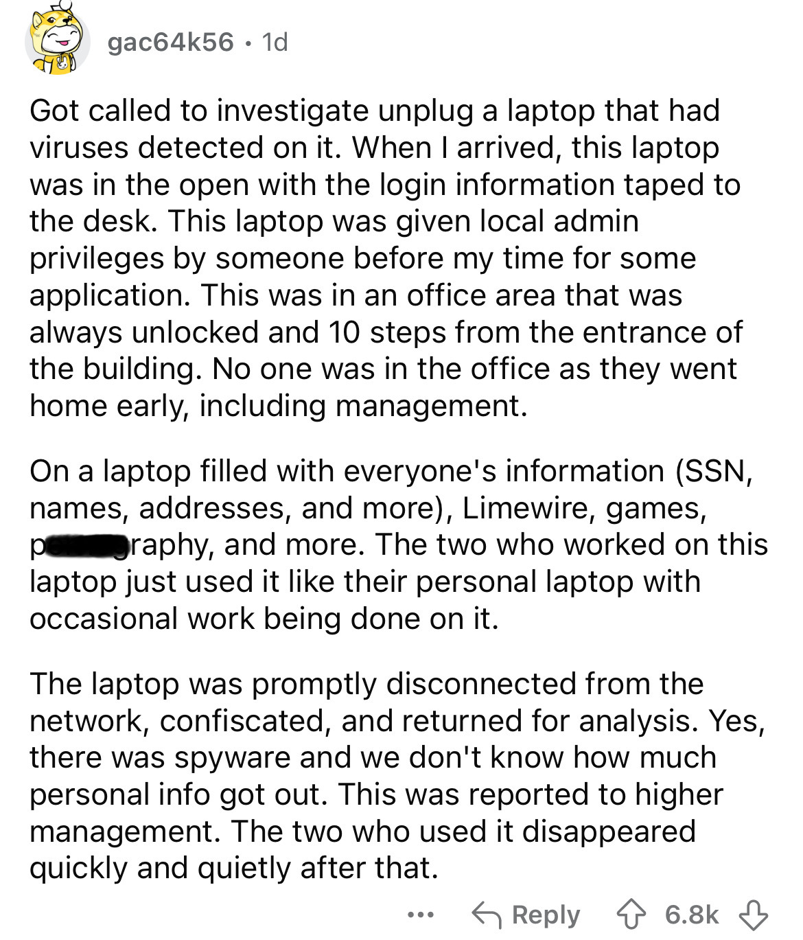 document - gac64k56.1d Got called to investigate unplug a laptop that had viruses detected on it. When I arrived, this laptop was in the open with the login information taped to the desk. This laptop was given local admin privileges by someone before my t