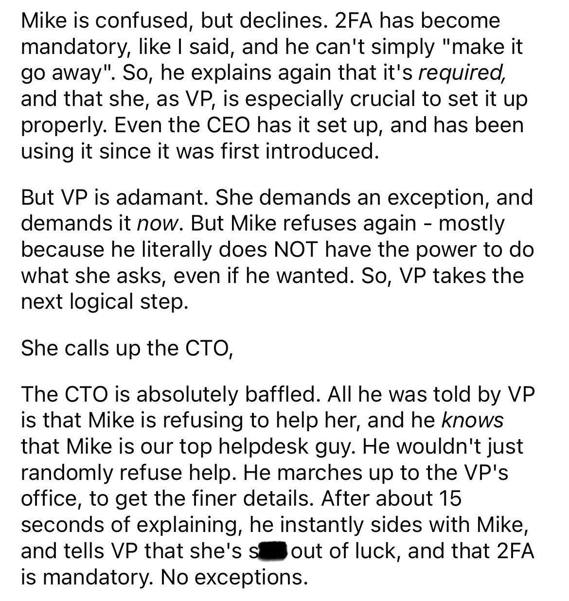 document - Mike is confused, but declines. 2FA has become mandatory, I said, and he can't simply "make it go away". So, he explains again that it's required, and that she, as Vp, is especially crucial to set it up properly. Even the Ceo has it set up, and