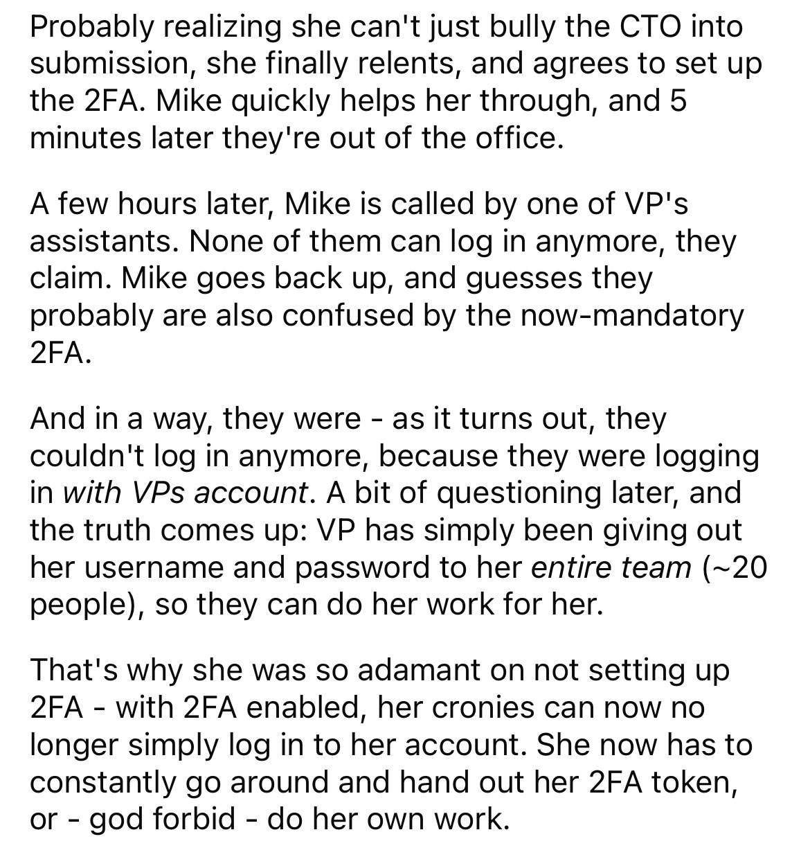 document - Probably realizing she can't just bully the Cto into submission, she finally relents, and agrees to set up the 2FA. Mike quickly helps her through, and 5 minutes later they're out of the office. A few hours later, Mike is called by one of Vp's 