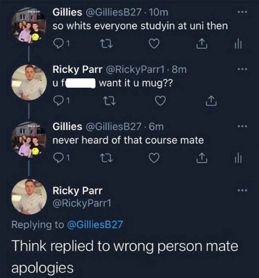 funny tweets june 2024 - screenshot - Gillies .10m so whits everyone studyin at uni then 27 Ricky Parr .8m u f want it u mug?? 27 Gillies .6m never heard of that course mate ili l Ricky Parr Think replied to wrong person mate apologies