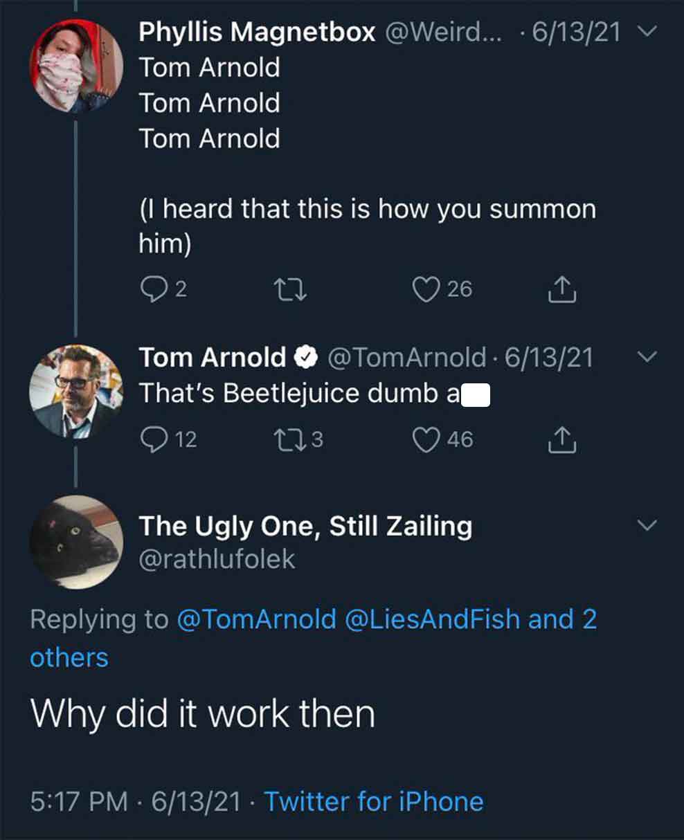 funny tweets june 2024 - screenshot - Phyllis Magnetbox ... 61321 Tom Arnold Tom Arnold Tom Arnold I heard that this is how you summon him 2 27 26 Tom Arnold 61321 That's Beetlejuice dumb a 12 273 46 The Ugly One, Still Zailing Arnold and 2 others Why did