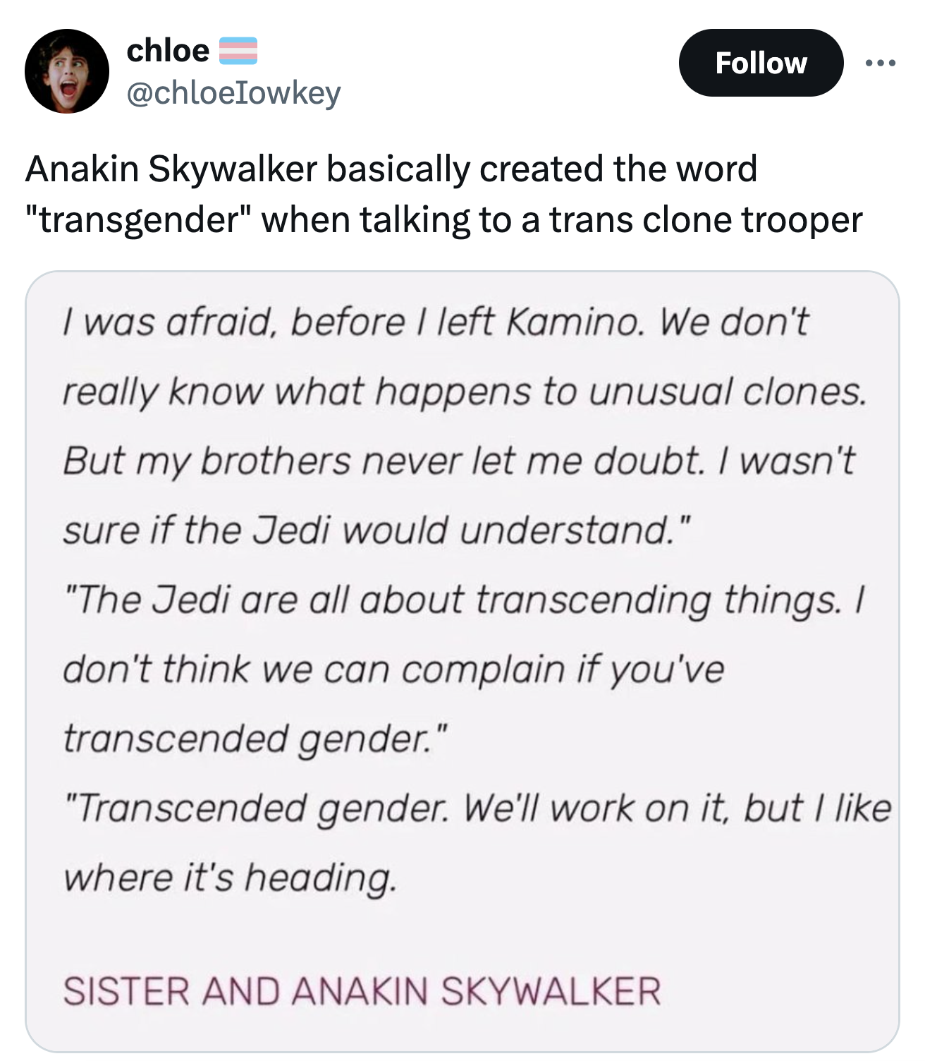 screenshot - chloe Anakin Skywalker basically created the word "transgender" when talking to a trans clone trooper I was afraid, before I left Kamino. We don't really know what happens to unusual clones. But my brothers never let me doubt. I wasn't sure i