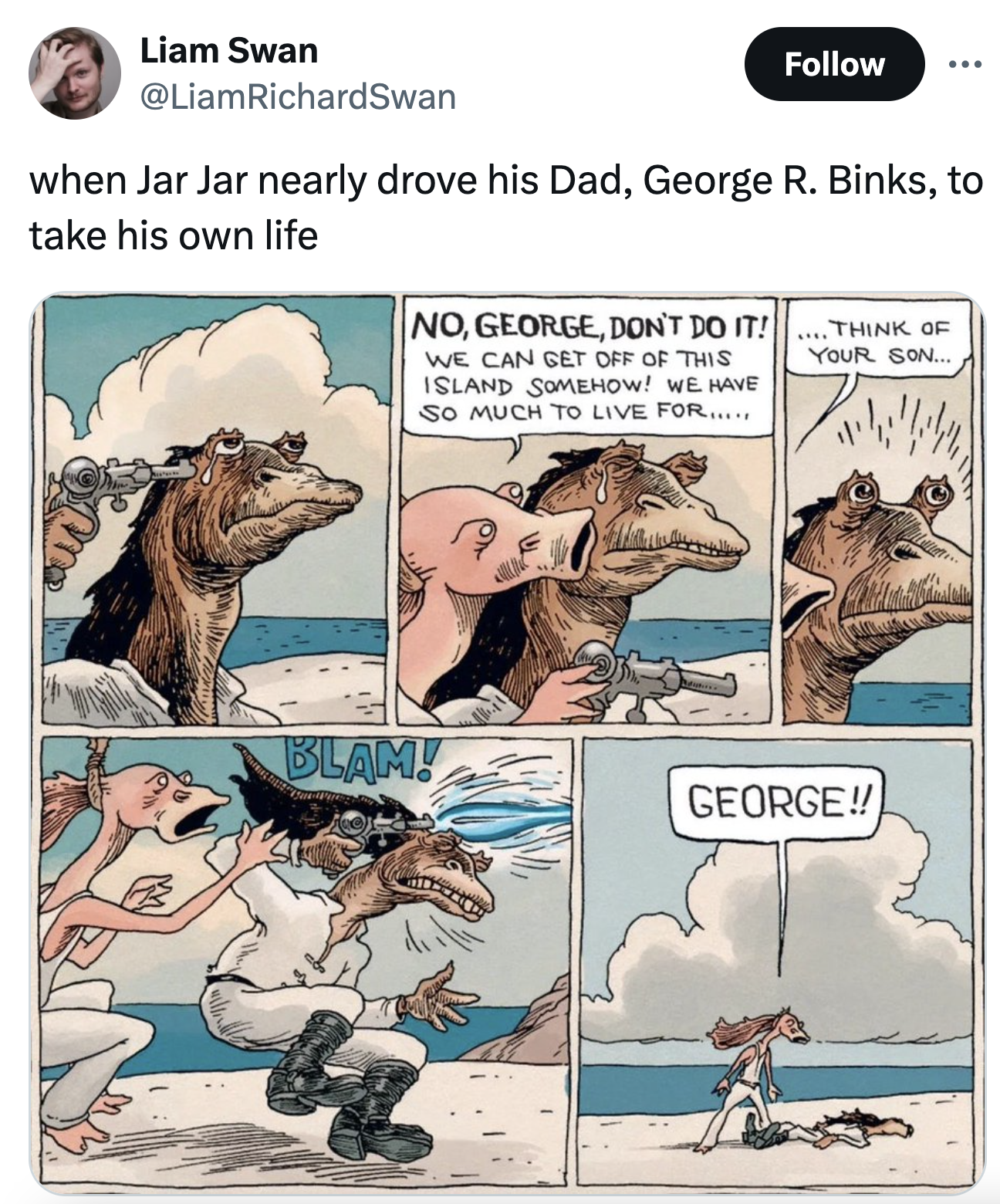 george r binks - Liam Swan when Jar Jar nearly drove his Dad, George R. Binks, to take his own life No, George, Don'T Do It! Think Of We Can Get Off Of This Island Somehow! We Have So Much To Live For..... Your Son... Blam! George!!