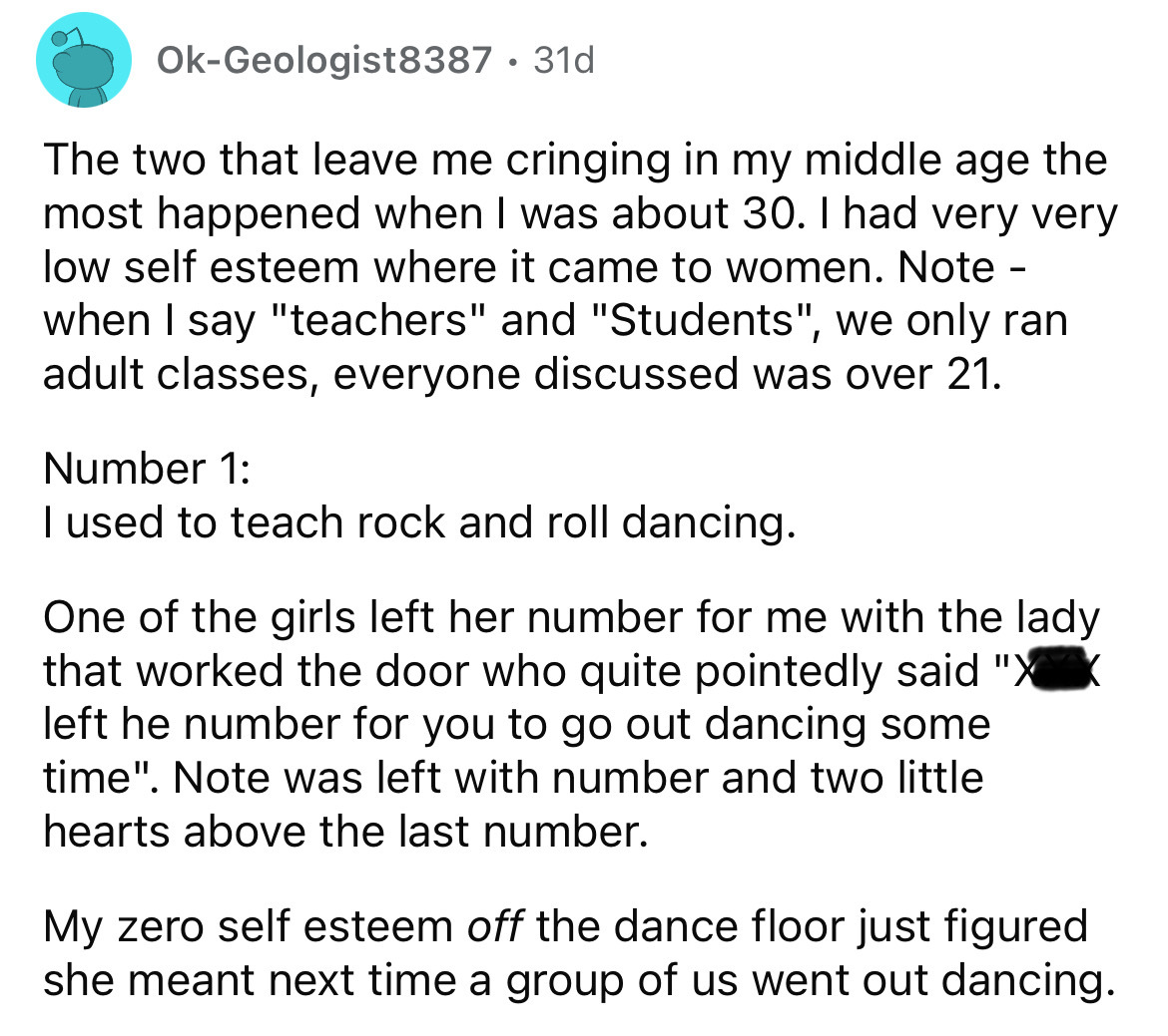 number - OkGeologist8387 31d The two that leave me cringing in my middle age the most happened when I was about 30. I had very very low self esteem where it came to women. Note when I say "teachers" and "Students", we only ran adult classes, everyone disc