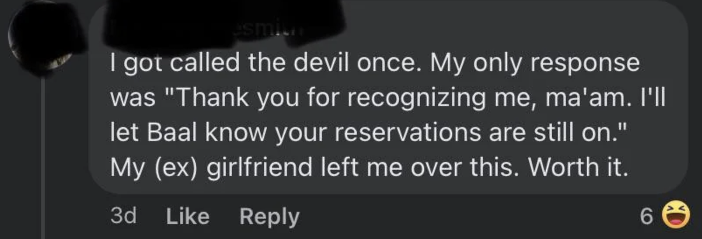 screenshot - smin I got called the devil once. My only response was "Thank you for recognizing me, ma'am. I'll let Baal know your reservations are still on." My ex girlfriend left me over this. Worth it. 3d 6