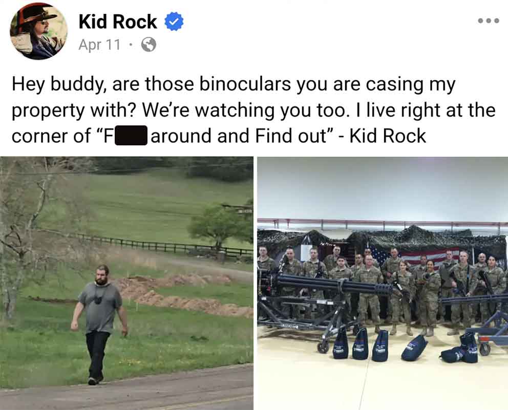 army - Kid Rock Apr 11 Hey buddy, are those binoculars you are casing my property with? We're watching you too. I live right at the corner of "F around and Find out" Kid Rock