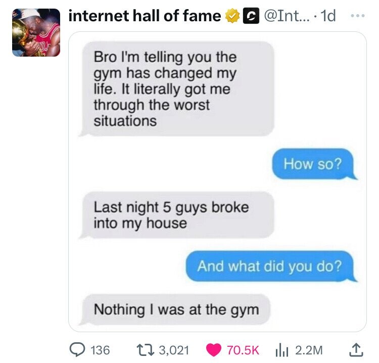 screenshot - internet hall of fame .... 1d Bro I'm telling you the gym has changed my life. It literally got me through the worst situations Last night 5 guys broke into my house How so? And what did you do? Nothing I was at the gym 136 3,021 | 2.2M 1