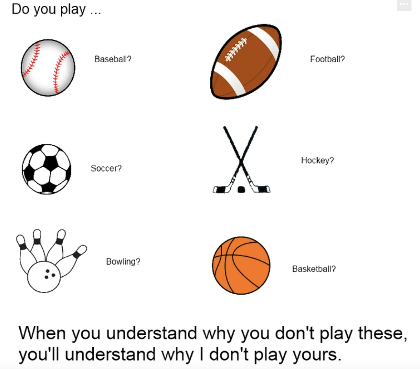 basketball - Do you play... Baseball? Soccer? Bowling? Football? Hockey? Basketball? When you understand why you don't play these, you'll understand why I don't play yours.
