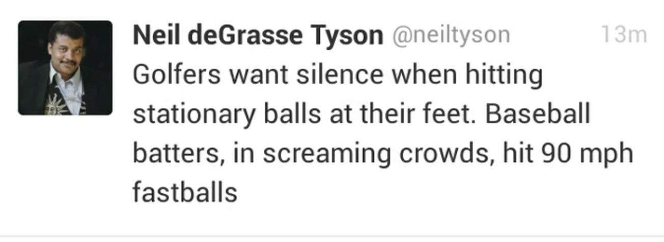 document - Neil deGrasse Tyson Golfers want silence when hitting 13m stationary balls at their feet. Baseball batters, in screaming crowds, hit 90 mph fastballs