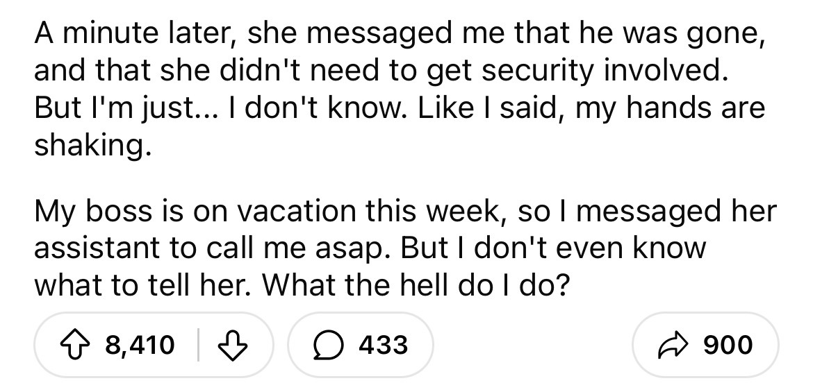 number - A minute later, she messaged me that he was gone, and that she didn't need to get security involved. But I'm just... I don't know. I said, my hands are shaking. My boss is on vacation this week, so I messaged her assistant to call me asap. But I 