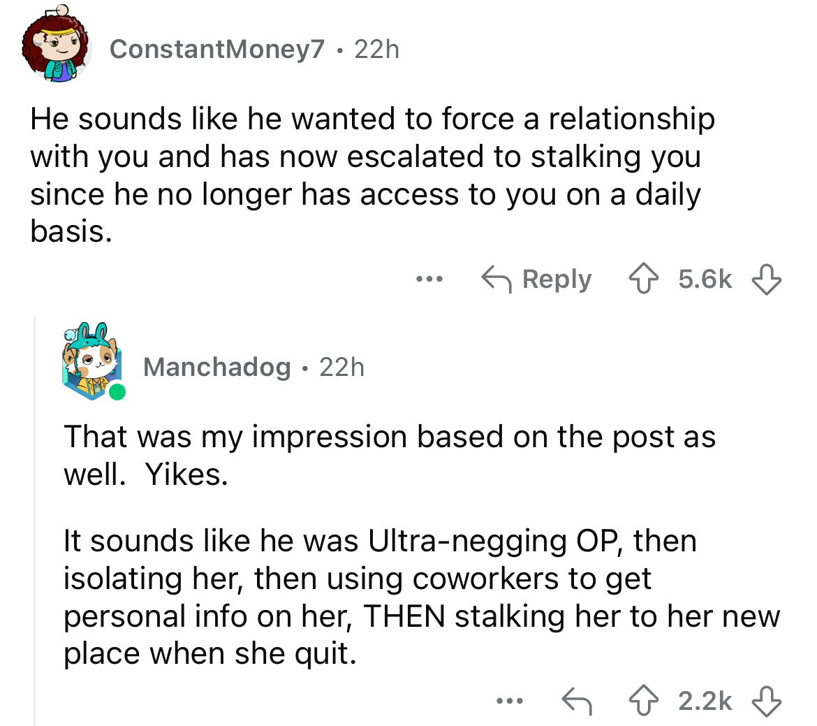 screenshot - ConstantMoney7 22h. He sounds he wanted to force a relationship with you and has now escalated to stalking you since he no longer has access to you on a daily basis. ... Manchadog. 22h That was my impression based on the post as well. Yikes. 