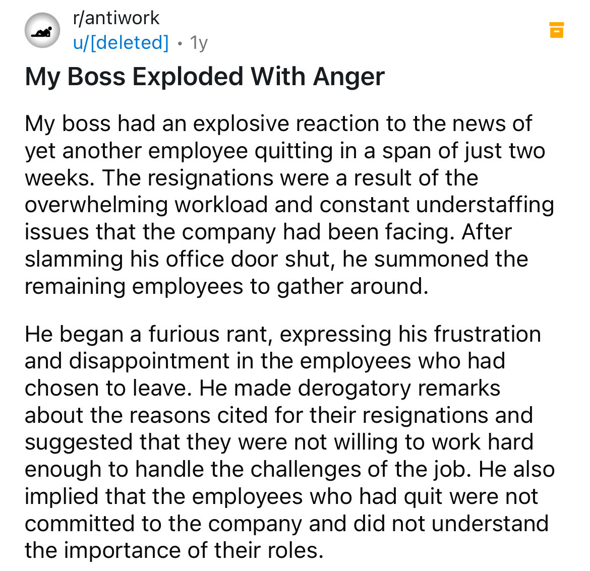 document - rantiwork . udeleted 1y My Boss Exploded With Anger My boss had an explosive reaction to the news of yet another employee quitting in a span of just two weeks. The resignations were a result of the overwhelming workload and constant understaffi