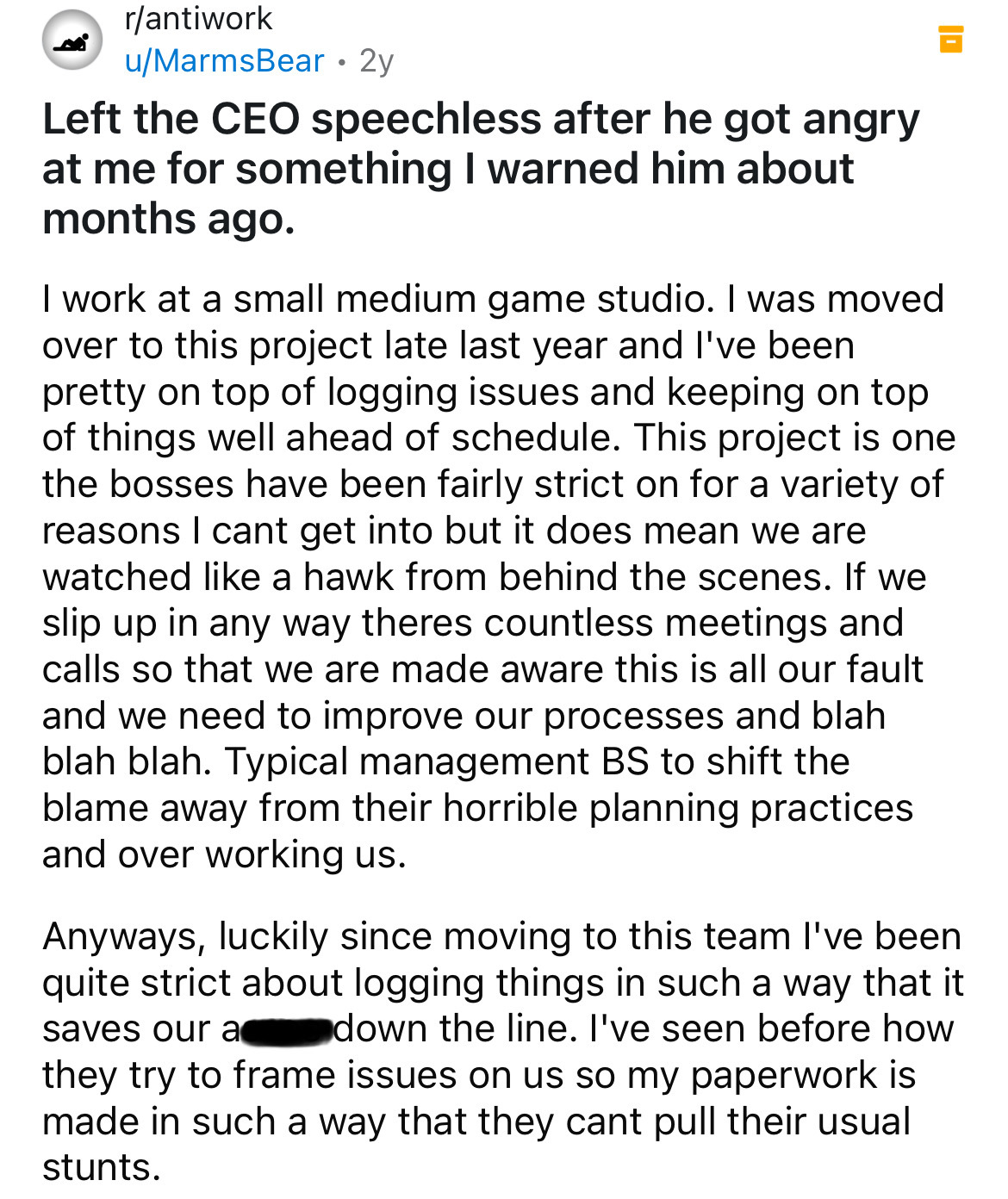 document - rantiwork uMarmsBear. 2y Left the Ceo speechless after he got angry at me for something I warned him about months ago. I work at a small medium game studio. I was moved over to this project late last year and I've been pretty on top of logging 