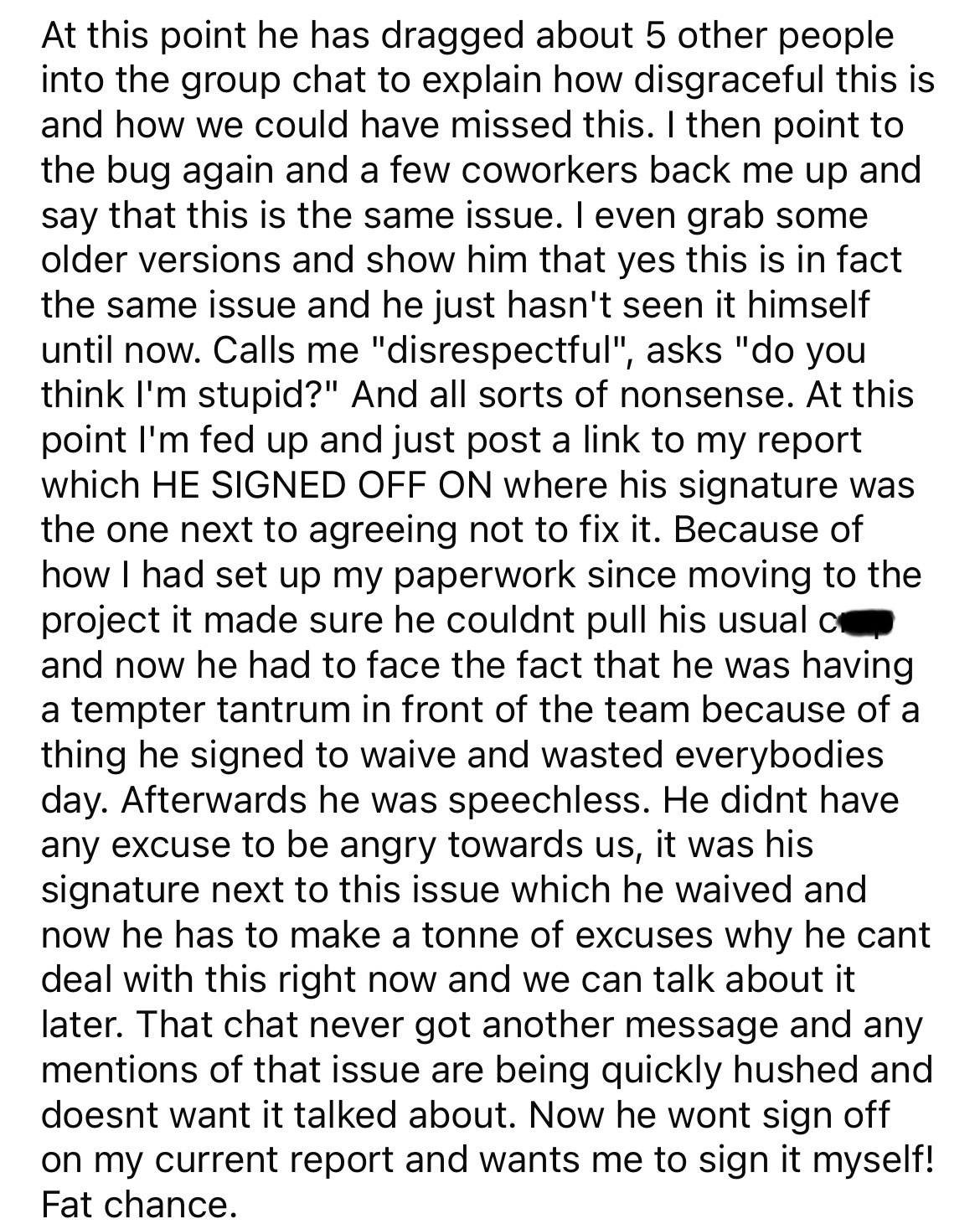 document - At this point he has dragged about 5 other people into the group chat to explain how disgraceful this is and how we could have missed this. I then point to the bug again and a few coworkers back me up and say that this is the same issue. I even