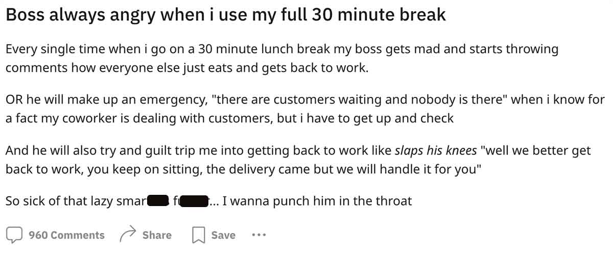 number - Boss always angry when i use my full 30 minute break Every single time when i go on a 30 minute lunch break my boss gets mad and starts throwing how everyone else just eats and gets back to work. Or he will make up an emergency, "there are custom