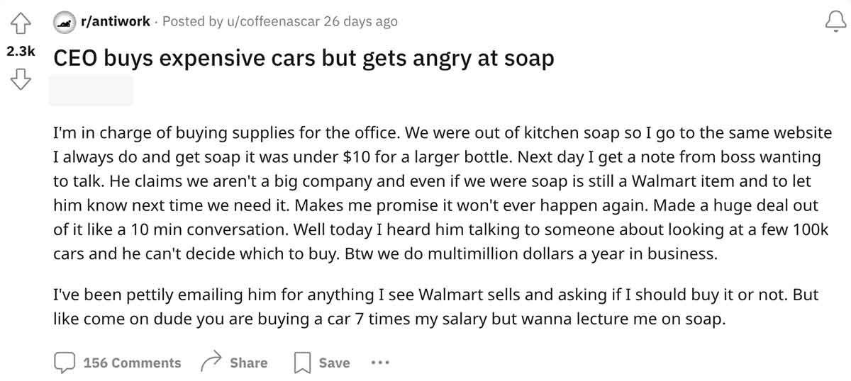 document - rantiwork Posted by ucoffeenascar 26 days ago Ceo buys expensive cars but gets angry at soap I'm in charge of buying supplies for the office. We were out of kitchen soap so I go to the same website I always do and get soap it was under $10 for 