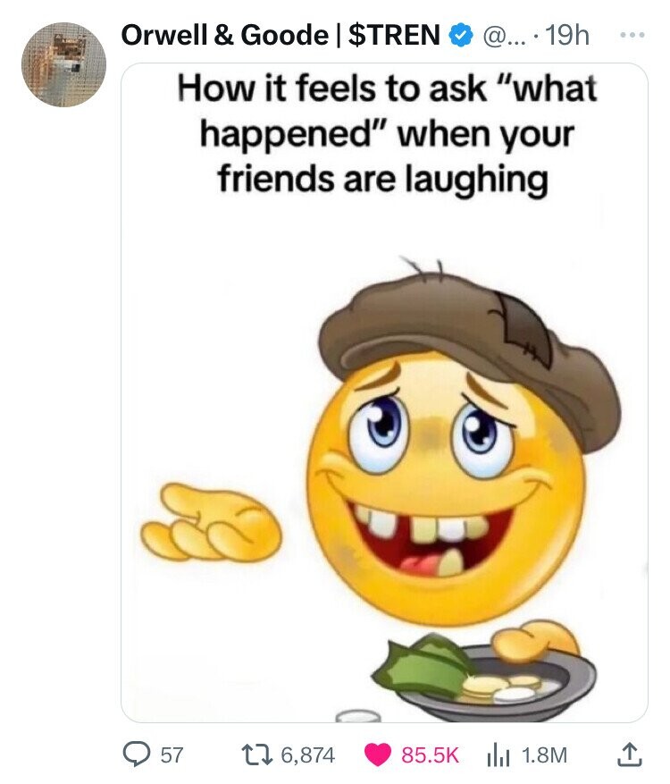 homeless emoji - Orwell & Goode | $Tren @.... 19h How it feels to ask "what happened" when your friends are laughing 57 16,874 1.8M