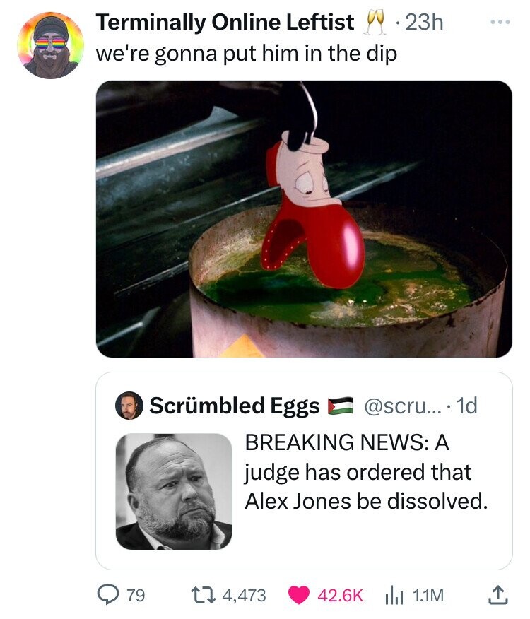 clown shoe who framed roger rabbit - Terminally Online Leftist 23h we're gonna put him in the dip Scrmbled Eggs .... 1d Breaking News A judge has ordered that Alex Jones be dissolved. Q 79 14,473 1.1M