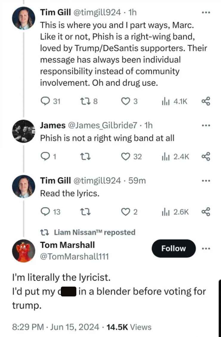 screenshot - Tim Gill . 1h This is where you and I part ways, Marc. it or not, Phish is a rightwing band, loved by TrumpDeSantis supporters. Their message has always been individual responsibility instead of community involvement. Oh and drug use. 31 178 