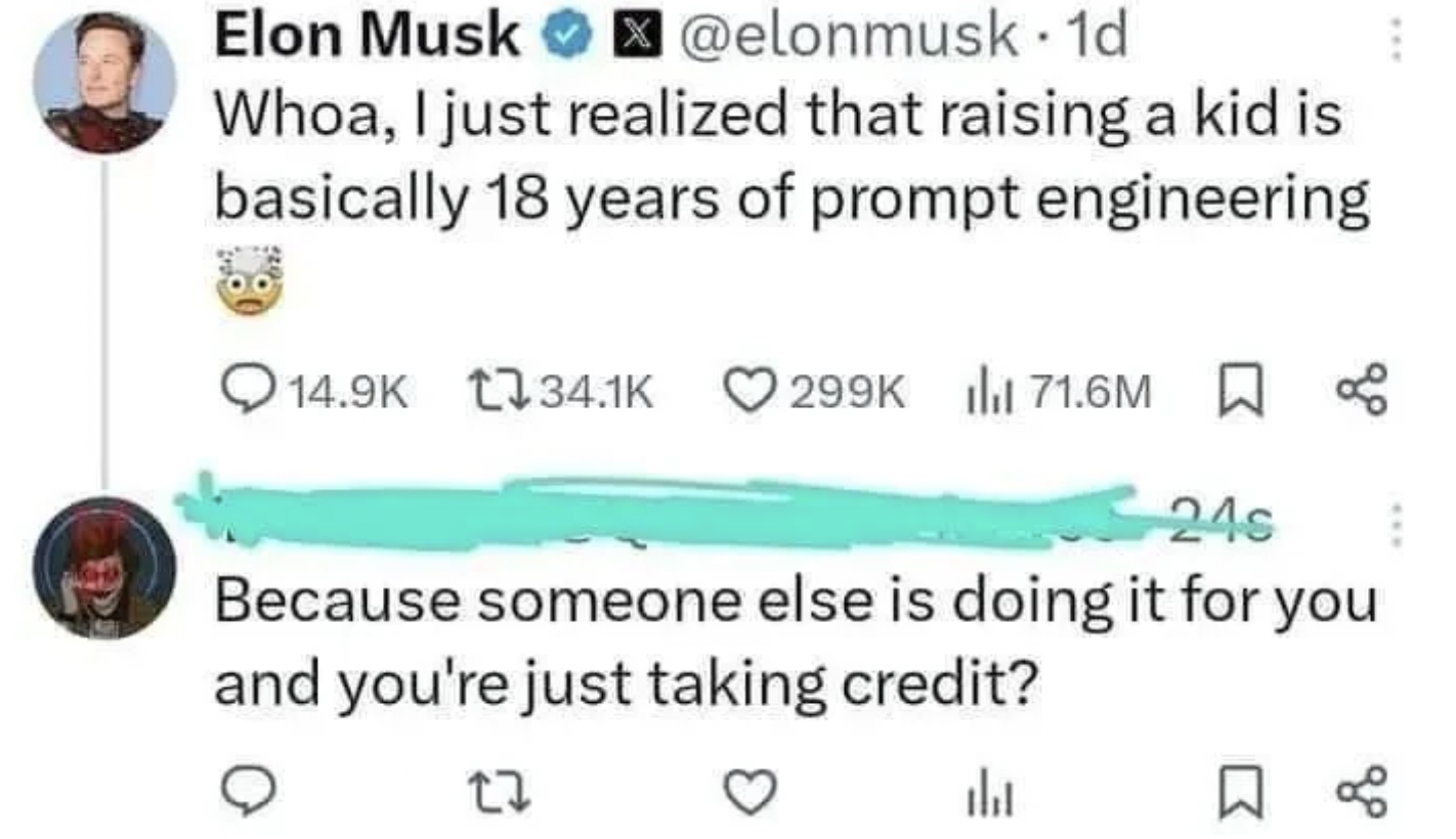 screenshot - Elon Musk . 1d Whoa, I just realized that raising a kid is basically 18 years of prompt engineering 71.6M 24s Because someone else is doing it for you and you're just taking credit? ili