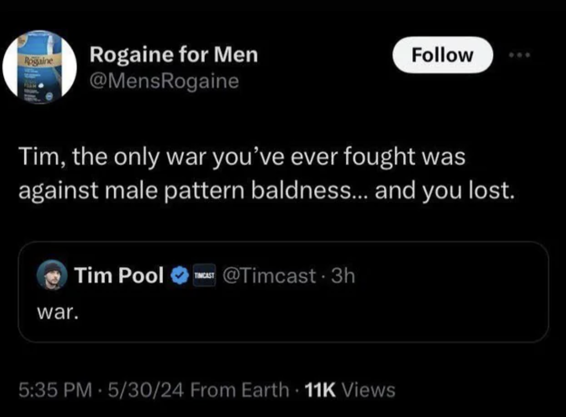 screenshot - Rogaine Rogaine for Men Tim, the only war you've ever fought was against male pattern baldness... and you lost. war. Tim Pool Tincast . 3h 53024 From Earth 11K Views
