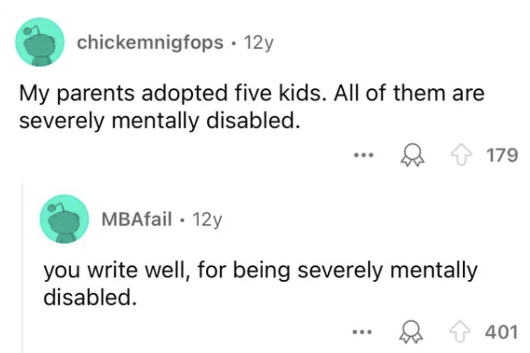 screenshot - chickemnigfops. 12y My parents adopted five kids. All of them are severely mentally disabled. ... MBAfail. 12y you write well, for being severely mentally disabled. ... 179 401