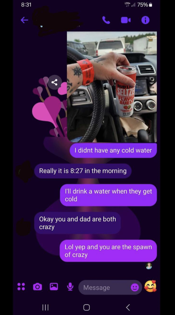 screenshot - 75% I didnt have any cold water Really it is in the morning I'll drink a water when they get cold Okay you and dad are both crazy Lol yep and you are the spawn of crazy O Message