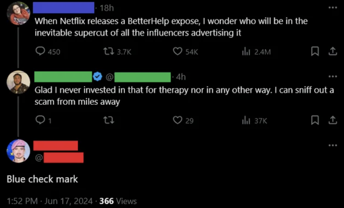 screenshot - 18h When Netflix releases a BetterHelp expose, I wonder who will be in the inevitable supercut of all the influencers advertising it 450 4h 54K ill 2.4M Glad I never invested in that for therapy nor in any other way. I can sniff out a scam fr