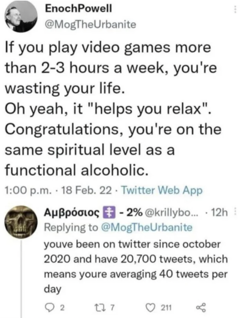 screenshot - EnochPowell If you play video games more than 23 hours a week, you're wasting your life. Oh yeah, it "helps you relax". Congratulations, you're on the same spiritual level as a functional alcoholic. p.m. 18 Feb. 22 Twitter Web App Aplo 2% ...