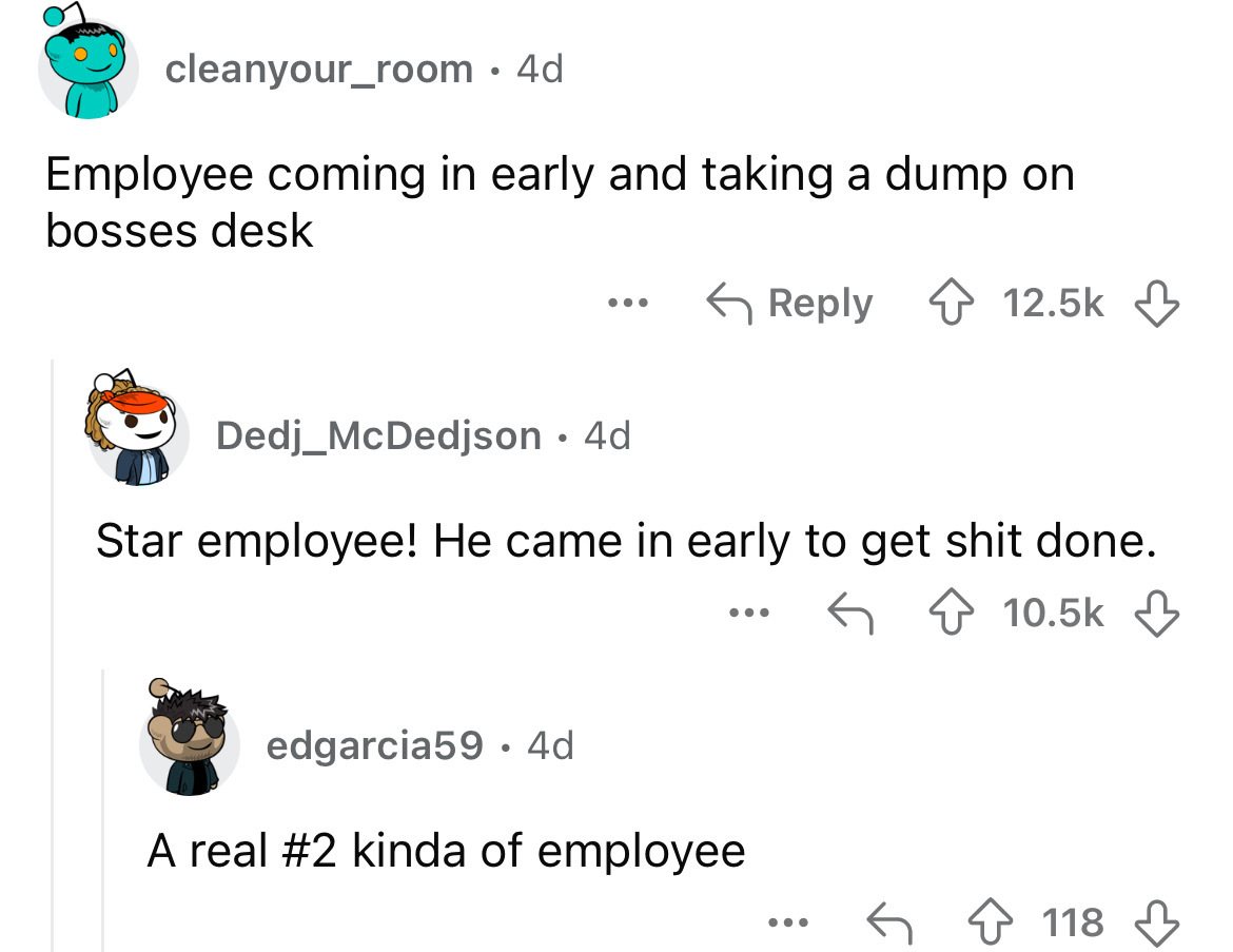 screenshot - cleanyour_room 4d Employee coming in early and taking a dump on bosses desk Dedj_McDedjson 4d Star employee! He came in early to get shit done. edgarcia59 4d . ... A real kinda of employee 118