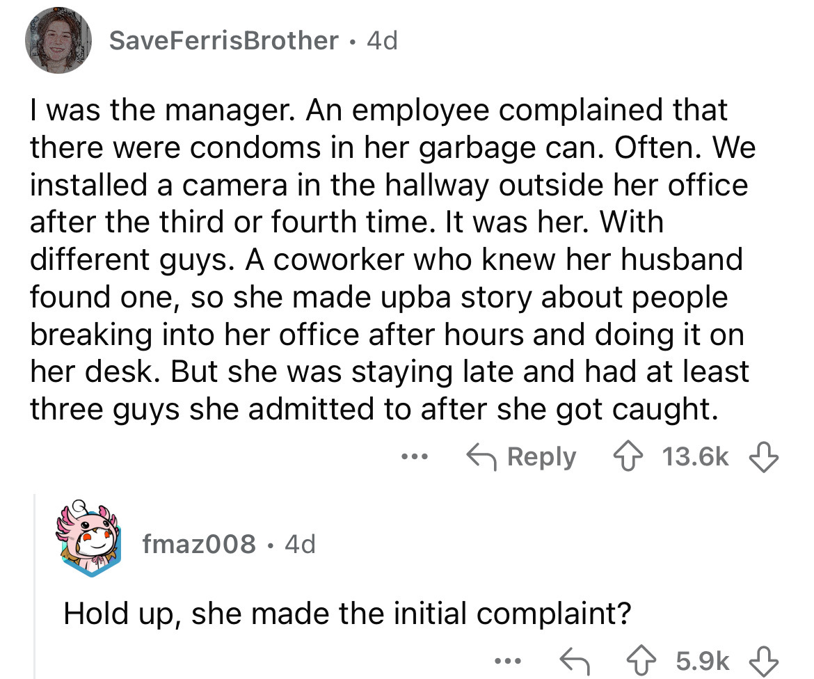 screenshot - Save FerrisBrother 4d I was the manager. An employee complained that there were condoms in her garbage can. Often. We installed a camera in the hallway outside her office after the third or fourth time. It was her. With different guys. A cowo