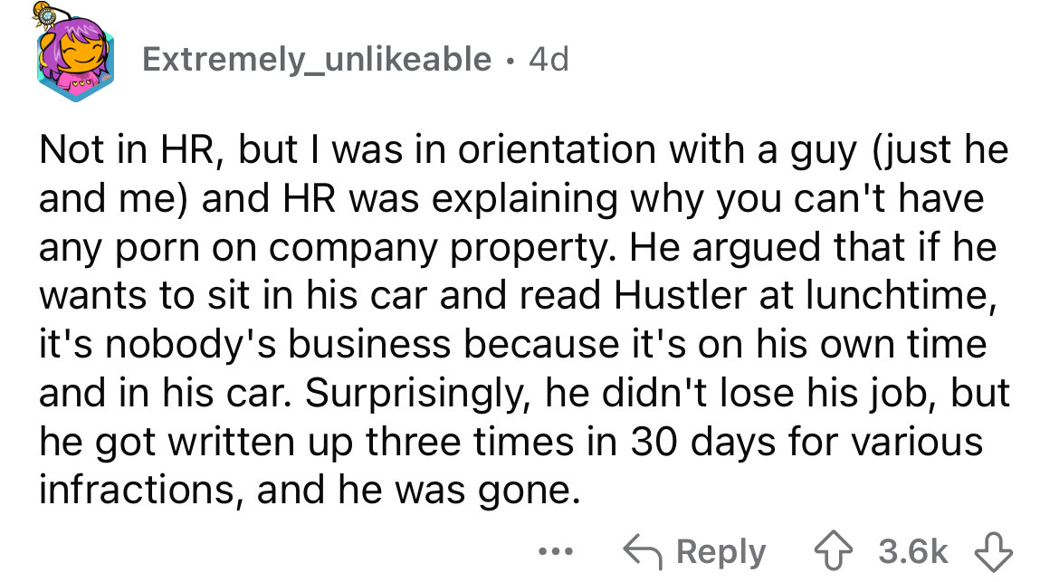 number - Extremely unable 4d Not in Hr, but I was in orientation with a guy just he and me and Hr was explaining why you can't have any porn on company property. He argued that if he wants to sit in his car and read Hustler at lunchtime, it's nobody's bus