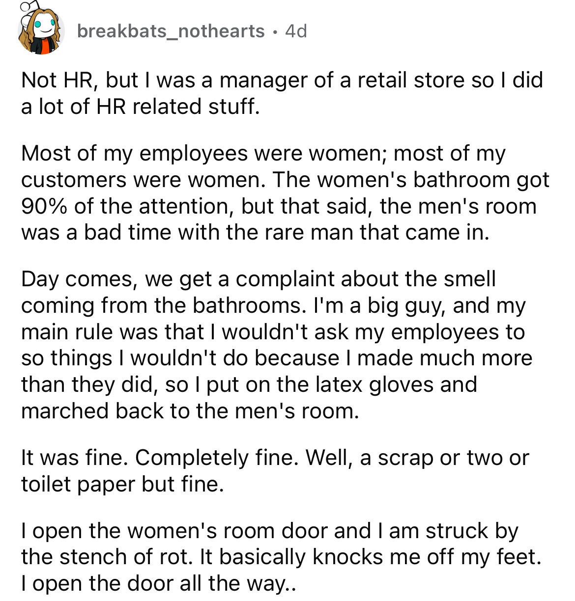 document - breakbats_nothearts 4d Not Hr, but I was a manager of a retail store so I did a lot of Hr related stuff. Most of my employees were women; most of my customers were women. The women's bathroom got 90% of the attention, but that said, the men's r