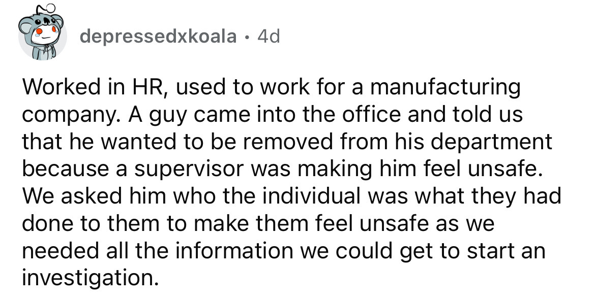 number - depressedxkoala 4d . Worked in Hr, used to work for a manufacturing company. A guy came into the office and told us that he wanted to be removed from his department because a supervisor was making him feel unsafe. We asked him who the individual 