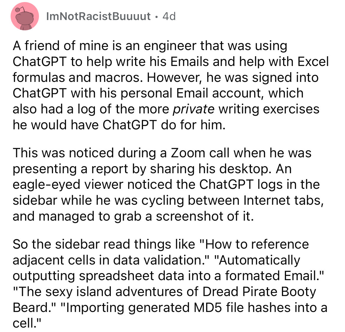 document - ImNotRacistBuuuut. 4d A friend of mine is an engineer that was using ChatGPT to help write his Emails and help with Excel formulas and macros. However, he was signed into ChatGPT with his personal Email account, which also had a log of the more